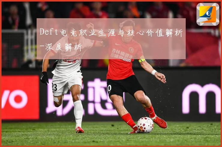 Deft电竞职业生涯与核心价值解析-深度解析