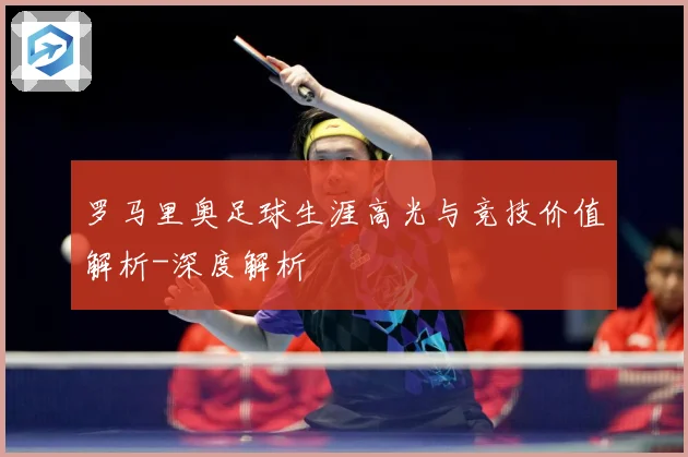 罗马里奥足球生涯高光与竞技价值解析-深度解析