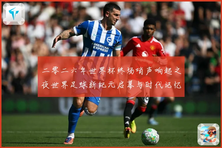 二零二六年世界杯终场哨声响起之夜世界足球新纪元启幕与时代记忆数据研判-深度解析