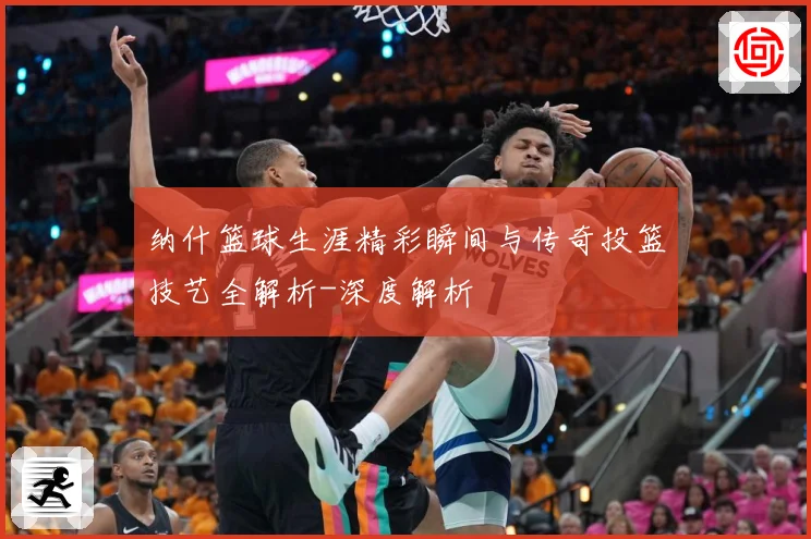 纳什篮球生涯精彩瞬间与传奇投篮技艺全解析-深度解析
