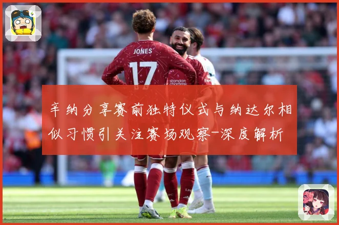 辛纳分享赛前独特仪式与纳达尔相似习惯引关注赛场观察-深度解析